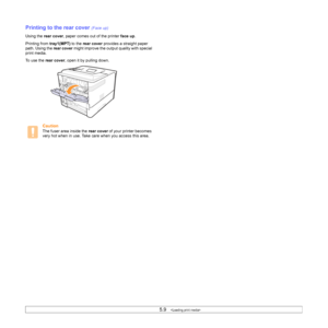 Page 395.9   
Printing to the rear cover (Face up)
Using the rear cover, paper comes out of the printer face up.
Printing from tray1(MPT) to the rear cover provides a straight paper 
path. Using the rear cover might improve the output quality with special 
print media.
To use the rear cover, open it by pulling down.
Caution
The fuser area inside the rear cover of your printer becomes 
very hot when in use. Take care when you access this area.
Downloaded From ManualsPrinter.com Manuals 