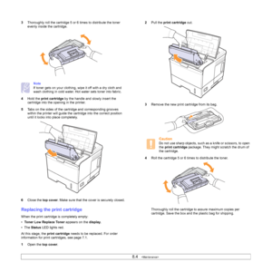 Page 458.4   
3Thoroughly roll the cartridge 5 or 6 times to distribute the toner 
evenly inside the cartridge. 
Note
If toner gets on your clothing, wipe it off with a dry cloth and 
wash clothing in cold water. Hot water sets toner into fabric.
4Hold the print cartridge by the handle and slowly insert the 
cartridge into the opening in the printer. 
5Tabs on the sides of the cartridge and corresponding grooves 
within the printer will guide the cartridge into the correct position 
until it locks into place...