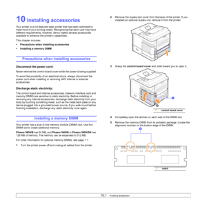 Page 6510.1   
10 Installing accessories
Your printer is a full-featured laser printer that has been optimized to 
meet most of your printing needs. Recognizing that each user may have 
different requirements, however, Xerox makes several accessories 
available to enhance the printer’s capabilities.
This chapter includes:
• Precautions when installing accessories
• Installing a memory DIMM
Precautions when installing accessories
Disconnect the power cord: 
Never remove the control board cover while the power is...