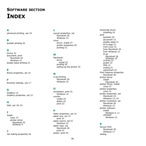 Page 10838
SOFTWARE SECTION 
INDEX
A
advanced printing, use 19
B
booklet printing 20
D
Device 31
document, print
Macintosh
 34
Windows 12
double-sided printing 21
E
Extras properties, set 16
F
favorites settings, use 17
G
Graphics 15
Graphics properties, set 15
H
help, use 18, 24
I
install
Linux
 27
printer driver
Macintosh
 32
Windows 4
J
Job Setting properties 35
L
Layout properties, set
Macintosh
 35
Windows 14
Linux
driver, install
 27
printer properties 30
printing 31
M
Macintosh
driver
install
 32
printing...