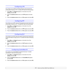 Page 304.4   
Configuring LPR
Your printer can use LPR (Line Printer Protocol) which transmit the 
printing data through port 510. To enable LPR, take the following steps:
1Press Menu until Network appears on the bottom line of the 
display and press OK.
2Press the Up/down arrow buttons until LPR appears and press 
OK.
3Press the Up/down arrow buttons until On appears and press OK.
Configuring IPP
Your printer can use IPP ( Internet Printing Protocol) which transmit the 
printing data through port 631. To...