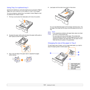 Page 355.5   
Using Tray 2 or optional tray 3
Use the print material you use for the majority of your print jobs in Tr a y 2. 
Tray 2 can hold a maximum of 500 sheets of 75 g/m2 (20 lb) paper.
You can purchase an optional tray 3 and attach it below Tra y 2 to load 
an additional 500 sheets of paper.
1Pull tray out and press the metal plate until it locks into position. 
2Squeeze the paper width guide and adjust the paper width guide so 
that it lightly touches the paper stack. 
3Flex or fan the edge of the...