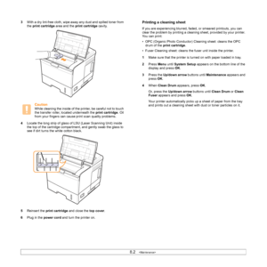 Page 438.2   
3With a dry lint-free cloth, wipe away any dust and spilled toner from 
the print cartridge area and the print cartridge cavity.
Caution
While cleaning the inside of the printer, be careful not to touch 
the transfer roller, located underneath the print cartridge. Oil 
from your fingers can cause print scan quality problems.
4Locate the long strip of glass of LSU (Laser Scanning Unit) inside 
the top of the cartridge compartment, and gently swab the glass to 
see if dirt turns the white cotton...