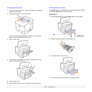 Page 519.4   
In the paper exit area
1Open and close the top cover. The jammed paper is automatically 
ejected from the printer. 
2Gently pull the paper out of the output tray.
If you do not see the jammed paper or if there is any resistance 
when you pull, stop and go to the next step.
3Open the rear cover.
4Loosen the jammed paper if it is caught in the feed rollers. Then 
gently pull the paper straight out.
5Close the rear cover. 
6Open and close the top cover. The Printer will resume printing.
In the duplex...