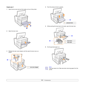 Page 529.5   
Duplex jam 1
1Open the top cover and pull the duplex unit out of the printer.
2Open the rear cover.
3Release the rear cover stopper, and fully open the rear cover, as 
shown.
1rear cover stopper
1
4Push the pressure levers upwards.
5While pushing the fuser lever to the right, open the fuser door.
6Pull the jammed paper out.
Note
The fuser area is hot. Take care when removing paper from the 
printer.
1
1pressure lever
1fuser lever
2fuser door
2
1
Downloaded From ManualsPrinter.com Manuals 