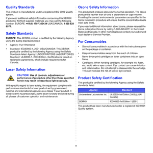 Page 7iii
Quality Standards
The product is manufactured under a registered ISO 9002 Quality 
system.
If you need additional safety information concerning this XEROX 
product or XEROX supplied materials you may call the following 
number: EUROPE: +44 (0) 1707 353434 USA/CANADA: 1 800 928 
6571.
Safety Standards
EUROPE: This XEROX product is certified by the following Agency 
using the Safety Standards listed.
• Agency: TUV Rheinland
• Standard: IEC60950-1, 2001 USA/CANADA: This XEROX 
product is certified by...