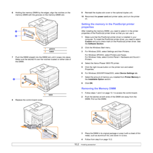 Page 6610.2   
6Holding the memory DIMM by the edges, align the notches on the 
memory DIMM with the grooves on the memory DIMM slot.
7Push the DIMM straight into the DIMM slot until it snaps into place. 
Make sure the latches fit over the notches located on either side of 
the DIMM.
8Replace the control board cover.
1groove
2notch
1
2
1
1latch
9Reinstall the duplex-slot cover or the optional duplex unit.
10Reconnect the power cord and printer cable, and turn the printer 
on.
Setting the memory in the...