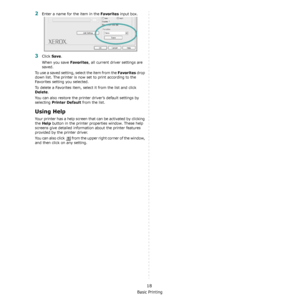 Page 88Basic Printing
18
2Enter a name for the item in the Favorites input box. 
3Click Save. 
When you save 
Favorites, all current driver settings are 
saved.
To use a saved setting, select the item from the 
Favorites drop 
down list. The printer is now set to print according to the 
Favorites setting you selected. 
To delete a Favorites item, select it from the list and click 
Delete. 
You can also restore the printer driver’s default settings by 
selecting 
Printer Default from the list. 
Using Help
Your...