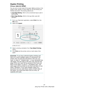 Page 107Using Your Printer with a Macintosh
37
Duplex Printing 
(
Phaser 3600/DN only) 
You can print on both sides of the paper. Before printing in the 
duplex mode, decide on which edge you will be binding your 
finished document. The binding options are:
•Long-Edge Binding: Which is the conventional layout used in 
book binding.
•
Short-Edge Binding: Which is the type often used with 
calendars. 
1From your Macintosh application, select Print from the 
File menu. 
2Select the Layout. 
3Select a binding...