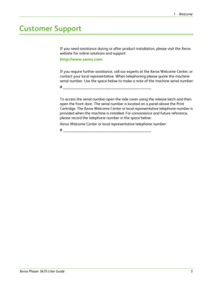 Page 111Welcome 
Xerox Phaser 3635 User Guide5
Customer Support
If you need assistance during or after product installation, please visit the Xerox 
website for online solutions and support:
http://www.xerox.com
If you require further assistance, call our experts at the Xerox Welcome Center, or 
contact your local representative. When telephoning please quote the machine 
serial number. Use the space below to make a note of the machine serial number:
# ____________________________________________
To access the...