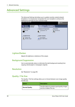 Page 1045 Network Scanning 
98Xerox Phaser 3635 User Guide
Advanced Settings
The Advanced Settings tab allows you to update recently created network 
templates or to temporarily manipulate the scan template to enhance the 
appearance and style of your scanned image.
Lighten/Darken
Adjusts the lightness or darkness of the output.
Background Suppression 
Use to automatically reduce or eliminate the dark background resulting from 
copying colored paper or newspaper originals.
Resolution
See “Resolution” on page...