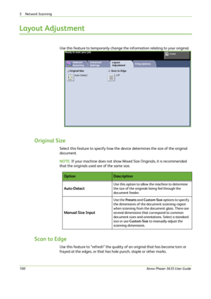 Page 1065 Network Scanning 
100Xerox Phaser 3635 User Guide
Layout Adjustment
Use this feature to temporarily change the information relating to your original.
Original Size
Select this feature to specify how the device determines the size of the original 
document.
NOTE: If your machine does not show Mixed Size Originals, it is recommended 
that the originals used are of the same size.
Scan to Edge
Use this feature to “refresh” the quality of an original that has become torn or 
frayed at the edges, or that has...