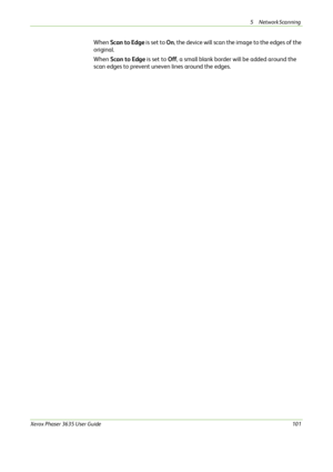 Page 1075 Network Scanning 
Xerox Phaser 3635 User Guide101
When Scan to Edge is set to On, the device will scan the image to the edges of the 
original.
When Scan to Edge is set to Off, a small blank border will be added around the 
scan edges to prevent uneven lines around the edges.
Downloaded From ManualsPrinter.com Manuals 