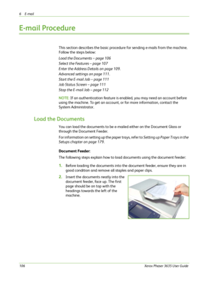 Page 1126E-mail 
106Xerox Phaser 3635 User Guide
E-mail Procedure
This section describes the basic procedure for sending e-mails from the machine. 
Follow the steps below:
Load the Documents – page 106
Select the Features – page 107
Enter the Address Details on page 109.
Advanced settings on page 111.
Start the E-mail Job – page 111
Job Status Screen – page 111
Stop the E-mail Job – page 112
NOTE: If an authentication feature is enabled, you may need an account before 
using the machine. To get an account, or...