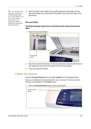 Page 1136E-mail 
Xerox Phaser 3635 User Guide107
L Up to 100 sheets of 20 
lb (80 g/m²
) bond paper can 
be loaded. Weight ranges 
from 12.5 lb to 28 lb (50 - 120 
g/m²
) - refer to Machine 
Specifications in the 
Specifications chapter on 
page 206. for full Document 
Feeder Specifications.
3.Place the stack in the middle of the guides aligning the left edge with the 
document feeder tray, and position the guides to just touch the edge of the 
documents.
Document Glass:
The following steps explain how to load...