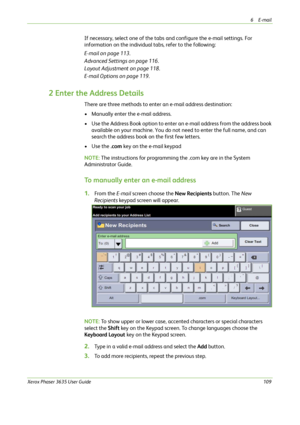Page 1156E-mail 
Xerox Phaser 3635 User Guide109
If necessary, select one of the tabs and configure the e-mail settings. For 
information on the individual tabs, refer to the following:
E-mail on page 113.
Advanced Settings on page 116.
Layout Adjustment on page 118.
E-mail Options on page 119.
2 Enter the Address Details
There are three methods to enter an e-mail address destination:
• Manually enter the e-mail address.
• Use the Address Book option to enter an e-mail address from the address book 
available on...