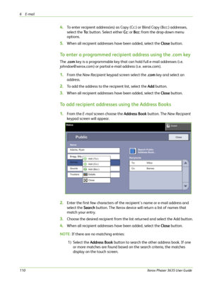 Page 1166E-mail 
110Xerox Phaser 3635 User Guide
4.To enter recipient address(es) as Copy (Cc:) or Blind Copy (Bcc:) addresses, 
select the To : button. Select either Cc: or Bcc: from the drop-down menu 
options.
5.When all recipient addresses have been added, select the Close button.
To enter a programmed recipient address using the .com key
The .com key is a programmable key that can hold full e-mail addresses (i.e. 
johndoe@xerox.com) or partial e-mail address (i.e. xerox.com). 
1.From the New Recipient...