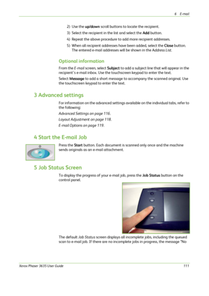 Page 1176E-mail 
Xerox Phaser 3635 User Guide111
2) Use the up/down scroll buttons to locate the recipient. 
3) Select the recipient in the list and select the Add button. 
4) Repeat the above procedure to add more recipient addresses.
5) When all recipient addresses have been added, select the Close button. 
The entered e-mail addresses will be shown in the Address List. 
Optional information
From the E-mail screen, select Subject to add a subject line that will appear in the 
recipient’s e-mail inbox. Use the...