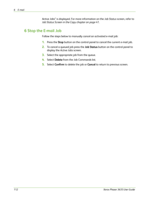 Page 1186E-mail 
112Xerox Phaser 3635 User Guide
Active Jobs” is displayed. For more information on the Job Status screen, refer to 
Job Status Screen in the Copy chapter on page 41.
6 Stop the E-mail Job
Follow the steps below to manually cancel an activated e-mail job:
1.Press the Stop button on the control panel to cancel the current e-mail job.
2.To cancel a queued job press the Job Status button on the control panel to 
display the Active Jobs screen.
3.Select the appropriate job from the queue.
4.Select...