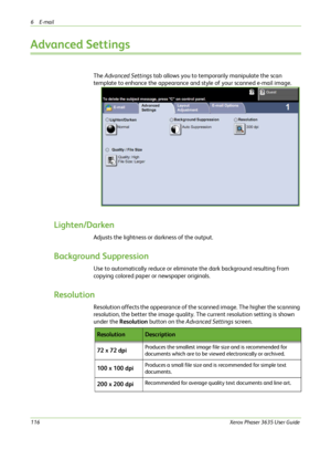 Page 1226E-mail 
116Xerox Phaser 3635 User Guide
Advanced Settings
The Advanced Settings tab allows you to temporarily manipulate the scan 
template to enhance the appearance and style of your scanned e-mail image.
Lighten/Darken
Adjusts the lightness or darkness of the output.
Background Suppression
Use to automatically reduce or eliminate the dark background resulting from 
copying colored paper or newspaper originals. 
Resolution
Resolution affects the appearance of the scanned image. The higher the scanning...