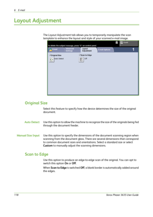 Page 1246E-mail 
118Xerox Phaser 3635 User Guide
Layout Adjustment
The Layout Adjustment tab allows you to temporarily manipulate the scan 
template to enhance the layout and style of your scanned e-mail image.
Original Size
Select this feature to specify how the device determines the size of the original 
document.
Auto DetectUse this option to allow the machine to recognize the size of the originals being fed 
through the document feeder.
Manual Size InputUse this option to specify the dimensions of the...