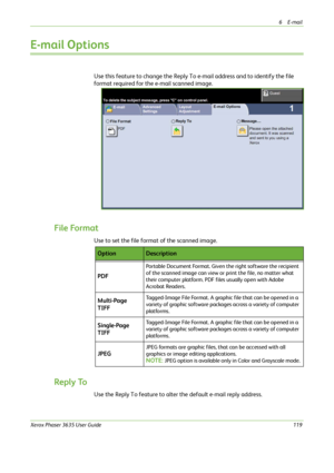 Page 1256E-mail 
Xerox Phaser 3635 User Guide119
E-mail Options
Use this feature to change the Reply To e-mail address and to identify the file 
format required for the e-mail scanned image.
File Format
Use to set the file format of the scanned image.
Reply To
Use the Reply To feature to alter the default e-mail reply address.
OptionDescription
PDF
Portable Document Format. Given the right software the recipient 
of the scanned image can view or print the file, no matter what 
their computer platform. PDF files...