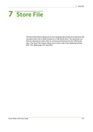 Page 1277Store File 
Xerox Phaser 3635 User Guide121
7  Store File
The Store Files feature allows you to scan hardcopy documents as an electronic file 
and place them into a folder located on a USB thumb drive. The stored job can 
then be retrieved at a later date for printing and sharing from the USB thumb 
drive. The Store Files feature allows you to store a job in the following formats: 
PDF, TIFF, Multi-page TIFF and JPEG.
Downloaded From ManualsPrinter.com Manuals 