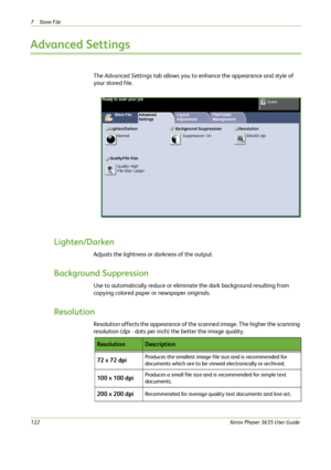 Page 1287Store File 
122Xerox Phaser 3635 User Guide
Advanced Settings
The Advanced Settings tab allows you to enhance the appearance and style of 
your stored file.
Lighten/Darken
Adjusts the lightness or darkness of the output.
Background Suppression 
Use to automatically reduce or eliminate the dark background resulting from 
copying colored paper or newspaper originals.
Resolution
Resolution affects the appearance of the scanned image. The higher the scanning 
resolution (dpi - dots per inch) the better the...