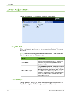 Page 1307Store File 
124Xerox Phaser 3635 User Guide
Layout Adjustment
Use this tab to change the information relating to your original.
Original Size
Select this feature to specify how the device determines the size of the original 
document.
NOTE: If your machine does not show Mixed Size Originals, it is recommended 
that the originals used are of the same size.
Scan to Edge
Use this feature to “refresh” the quality of an original that has become torn or 
frayed at the edges, or that has hole punch, staple or...
