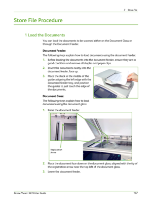 Page 1337Store File 
Xerox Phaser 3635 User Guide127
Store File Procedure
1 Load the Documents
You can load the documents to be scanned either on the Document Glass or 
through the Document Feeder.
Document Feeder:
The following steps explain how to load documents using the document feeder: 
1.Before loading the documents into the document feeder, ensure they are in 
good condition and remove all staples and paper clips.
2.Insert the documents neatly into the 
document feeder, face up.
3.Place the stack in the...