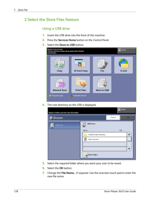 Page 1347Store File 
128Xerox Phaser 3635 User Guide
2 Select the Store Files Feature
Using a USB drive
1.Insert the USB drive into the front of the machine.
2.Press the Services Home button on the Control Panel.
3.Select the Store to USB button.
4.The root directory on the USB is displayed.
5.Select the required folder where you want your scan to be saved.
6.Select the OK button.
7.Change the File Name... if required. Use the onscreen touch pad to enter the 
new file name.
Downloaded From ManualsPrinter.com...