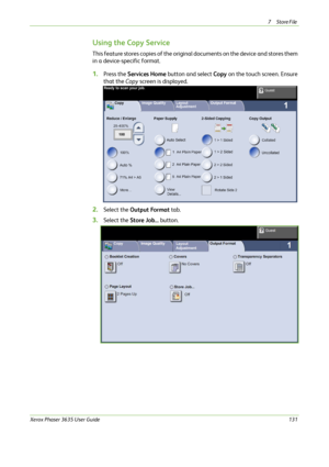 Page 1377Store File 
Xerox Phaser 3635 User Guide131
Using the Copy Service
This feature stores copies of the original documents on the device and stores them 
in a device-specific format.
1.Press the Services Home button and select Copy on the touch screen. Ensure 
that the Copy screen is displayed.
2.Select the Output Format tab.
3.Select the Store Job... button.
Downloaded From ManualsPrinter.com Manuals 