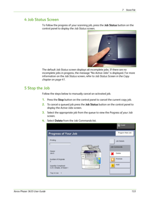 Page 1397Store File 
Xerox Phaser 3635 User Guide133
4 Job Status Screen
To follow the progress of your scanning job, press the Job Status button on the 
control panel to display the Job Status screen.
The default Job Status screen displays all incomplete jobs. If there are no 
incomplete jobs in progress, the message “No Active Jobs” is displayed. For more 
information on the Job Status screen, refer to Job Status Screen in the Copy 
chapter on page 41.
5 Stop the Job
Follow the steps below to manually cancel...