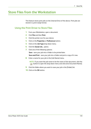 Page 1417Store File 
Xerox Phaser 3635 User Guide135
Store Files from the Workstation
This feature stores print jobs on the Internal Drive of the device. Print jobs are 
stored in a print-ready format.
Using the Print Driver to Store Files
1.From your Workstation, open a document.
2.Click File and then Print.
3.Click the printer icon for your device.
4.Click on the Properties or Preferences button.
5.Click on the Job Type drop-down menu.
6.Click the Saved Job... option.
7.Click one of the following options:
Save...