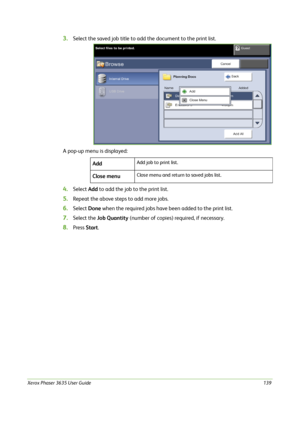 Page 145Xerox Phaser 3635 User Guide139
3.Select the saved job title to add the document to the print list. 
A pop-up menu is displayed:
4.Select Add to add the job to the print list.
5.Repeat the above steps to add more jobs.
6.Select Done when the required jobs have been added to the print list.
7.Select the Job Quantity (number of copies) required, if necessary.
8.Press Start. Add
Add job to print list.
Close menuClose menu and return to saved jobs list.
Downloaded From ManualsPrinter.com Manuals 