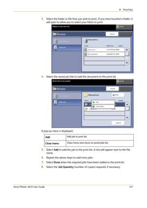 Page 1478Print Files 
Xerox Phaser 3635 User Guide141
3.Select the folder or file that you wish to print. If you have touched a folder, it 
will open to allow you to select your file(s) to print.
4.Select the saved job title to add the document to the print list. 
A pop-up menu is displayed:
5.Select Add to add the job to the print list. A tick will appear next to the file 
name.
6.Repeat the above steps to add more jobs.
7.Select Done when the required jobs have been added to the print list.
8.Select the Job...