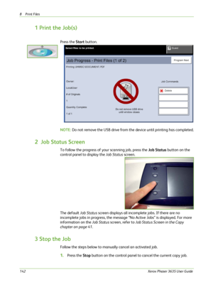 Page 1488Print Files 
142Xerox Phaser 3635 User Guide
1 Print the Job(s)
Press the Start button.
NOTE: Do not remove the USB drive from the device until printing has completed.
2  Job Status Screen
To follow the progress of your scanning job, press the Job Status button on the 
control panel to display the Job Status screen.
The default Job Status screen displays all incomplete jobs. If there are no 
incomplete jobs in progress, the message “No Active Jobs” is displayed. For more 
information on the Job Status...