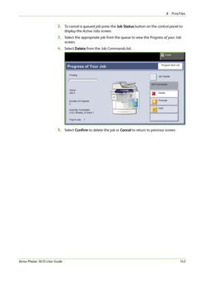 Page 1498Print Files 
Xerox Phaser 3635 User Guide143
2.To cancel a queued job press the Job Status button on the control panel to 
display the Active Jobs screen.
3.Select the appropriate job from the queue to view the Progress of your Job 
screen.
4.Select Delete from the Job Commands list.
5.Select Confirm to delete the job or Cancel to return to previous screen.
Downloaded From ManualsPrinter.com Manuals 