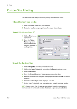 Page 1549Print 
148Xerox Phaser 3635 User Guide
Custom Size Printing
This section describes the procedure for printing on custom size media.
1 Load Custom Size Media
1.Load custom size media into your machine. 
2.Follow the touchscreen prompts to confirm paper size and type.
Select Print from Your PC
1.Click on Print in your 
application.
2.From the Printer: 
Name drop down 
menu, click on your 
machine to choose it 
as the printer.
Select the Custom Size
1.Click on Properties to make your print selections....