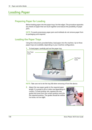 Page 16410 Paper and other Media 
158Xerox Phaser 3635 User Guide
Loading Paper
Preparing Paper for Loading
Before loading paper into the paper trays, fan the edges. This procedure separates 
any sheets of paper that are stuck together and reduces the possibility of paper 
jams.
NOTE: To avoid unnecessary paper jams and misfeeds do not remove paper from 
its packaging until required.
Loading the Paper Trays
Using the instructions provided below, load paper into the machine. Up to three 
paper trays are...