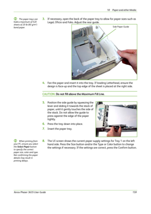 Page 16510 Paper and other Media 
Xerox Phaser 3635 User Guide159
L The paper trays can 
hold a maximum of 520 
sheets of 20 lb (80 g/m²) 
bond paper.  3.If necessary, open the back of the paper tray to allow for paper sizes such as 
Legal, Oficio and Folio. Adjust the rear guide. 
4.Fan the paper and insert it into the tray. If loading Letterhead, ensure the 
design is face-up and the top edge of the sheet is placed at the right side.
CAUTION: Do not fill above the Maximum Fill Line.
5.Position the side guide...