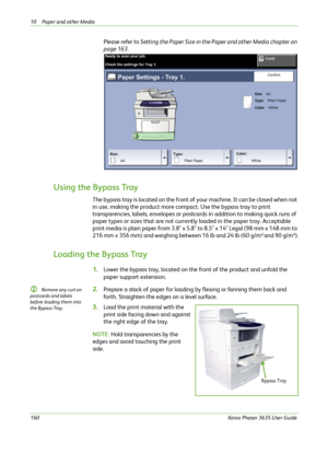 Page 16610 Paper and other Media 
160Xerox Phaser 3635 User Guide
Please refer to Setting the Paper Size in the Paper and other Media chapter on 
page 163.
Using the Bypass Tray
The bypass tray is located on the front of your machine. It can be closed when not 
in use, making the product more compact. Use the bypass tray to print 
transparencies, labels, envelopes or postcards in addition to making quick runs of 
paper types or sizes that are not currently loaded in the paper tray. Acceptable 
print media is...