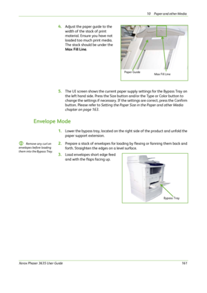 Page 16710 Paper and other Media 
Xerox Phaser 3635 User Guide161
4.Adjust the paper guide to the 
width of the stack of print 
material. Ensure you have not 
loaded too much print media. 
The stack should be under the 
Max Fill Line.
5.The UI screen shows the current paper supply settings for the Bypass Tray on 
the left hand side. Press the Size button and/or the Type or Color button to 
change the settings if necessary. If the settings are correct, press the Confirm 
button. Please refer to Setting the Paper...