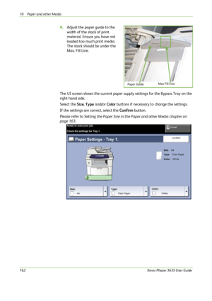 Page 16810 Paper and other Media 
162Xerox Phaser 3635 User Guide
4.Adjust the paper guide to the 
width of the stack of print 
material. Ensure you have not 
loaded too much print media. 
The stack should be under the 
Max. Fill Line.
The UI screen shows the current paper supply settings for the Bypass Tray on the 
right hand side. 
Select the Size, Type and/or Color buttons if necessary to change the settings. 
If the settings are correct, select the Confirm button. 
Please refer to Setting the Paper Size in...