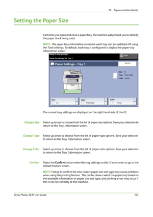 Page 16910 Paper and other Media 
Xerox Phaser 3635 User Guide163
Setting the Paper Size
Each time you open and close a paper tray, the machine will prompt you to identify 
the paper stock being used.
NOTE: The paper tray information screen for each tray can be switched off using 
the Tools settings. By default, each tray is configured to display the paper tray 
information screen.
The current tray settings are displayed on the right hand side of the UI.
Change SizeSelec t up arrow to choose from the list of...