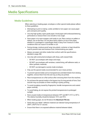 Page 17010 Paper and other Media 
164Xerox Phaser 3635 User Guide
Media Specifications
Media Guidelines
When selecting or loading paper, envelopes or other special media please adhere 
to these guidelines:
• Attempting to print on damp, curled, wrinkled or torn paper can cause paper 
jams and poor print quality.
• Use only high quality copier grade paper. Avoid paper with embossed lettering, 
perforations or texture that is too smooth or too rough.
• Store paper in its ream wrapper until ready to use. Place...