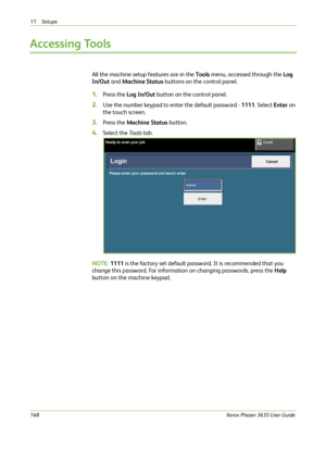 Page 17411 Setups 
168Xerox Phaser 3635 User Guide
Accessing Tools
All the machine setup features are in the Tools menu, accessed through the Log 
In/Out and Machine Status buttons on the control panel.
1.Press the Log In/Out button on the control panel.
2.Use the number keypad to enter the default password - 1111. Select Enter on 
the touch screen.
3.Press the Machine Status button.
4.Select the To o l s tab.
NOTE: 1111 is the factory set default password. It is recommended that you 
change this password. For...