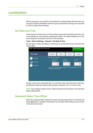 Page 17711 Setups 
Xerox Phaser 3635 User Guide171
Localization
Before using your new machine, the localization settings below will have been set 
using the machine installation wizard. As your requirements change, you may need 
to reset or adjust these settings.
Set Date and Time
Some features and functions on the machine require the local date and time such 
as the header on a fax and the configuration sheet. This utility enables you to set 
and change the local date and time on the machine.
Tools > Device...