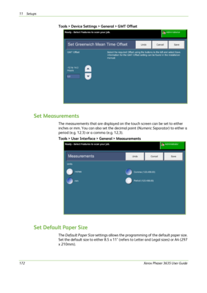 Page 17811 Setups 
172Xerox Phaser 3635 User Guide
Tools > Device Settings > General > GMT Offset
Set Measurements
The measurements that are displayed on the touch screen can be set to either 
inches or mm. You can also set the decimal point (Numeric Separator) to either a 
period (e.g. 12.3) or a comma (e.g. 12,3).
Tools > User Interface > General > Measurements
Set Default Paper Size
The Default Paper Size settings allows the programming of the default paper size. 
Set the default size to either 8.5 x 11"...