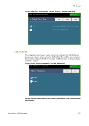Page 17911 Setups 
Xerox Phaser 3635 User Guide173
Tools > Paper Tray Management > Paper Setting > Default Paper Size
Set Altitude
The xerographic process used in your machine to make prints is affected by air 
pressure. Air pressure is determined by the height of the machine above sea level. 
The machine will automatically compensate for differences in air pressure if you 
enable the feature.
Tools > Device Settings > General > Altitude Adjustment
 
Setting the altitude enables the machine to operate...